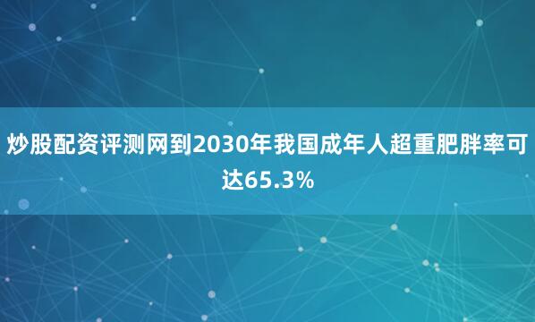 炒股配资评测网到2030年我国成年人超重肥胖率可达65.3%