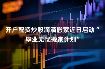 开户配资炒股滴滴搬家近日启动“毕业无忧搬家计划”