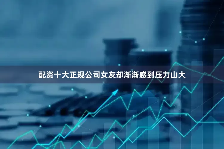 配资十大正规公司女友却渐渐感到压力山大