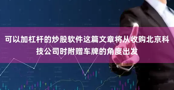 可以加杠杆的炒股软件这篇文章将从收购北京科技公司时附赠车牌的角度出发