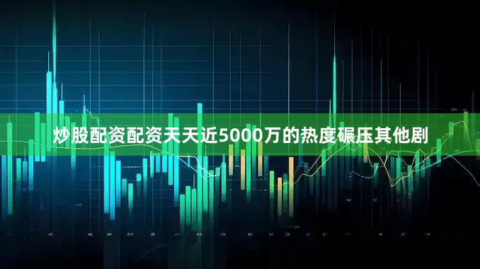炒股配资配资天天近5000万的热度碾压其他剧