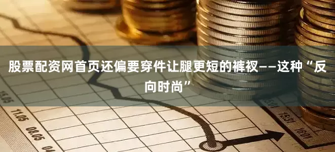 股票配资网首页还偏要穿件让腿更短的裤衩——这种“反向时尚”