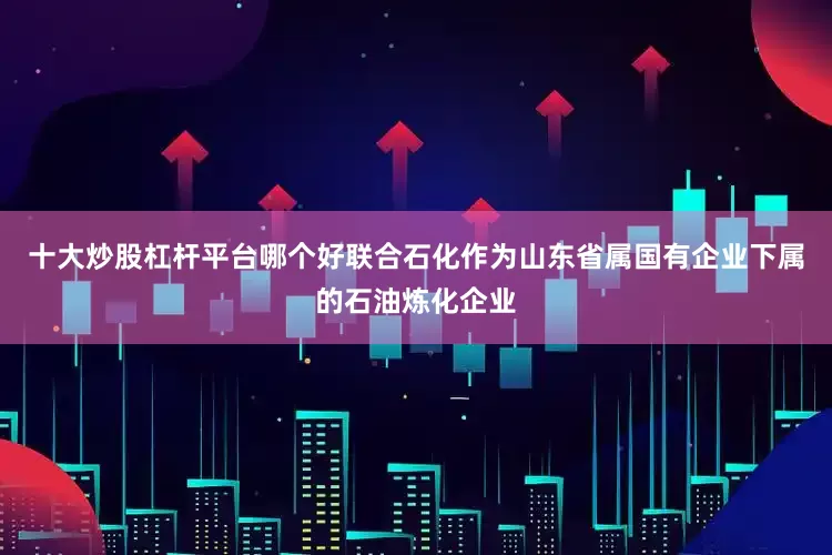 十大炒股杠杆平台哪个好联合石化作为山东省属国有企业下属的石油炼化企业